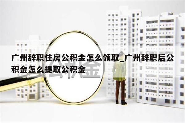 广州辞职住房公积金怎么领取_广州辞职后公积金怎么提取公积金